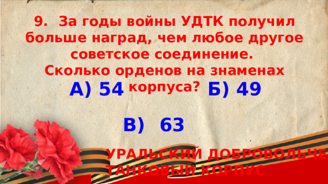 9.  За годы войны УДТК получил больше наград, чем любое другое советское соединение.  Сколько орденов на знаменах корпуса? А) 54 Б) 49 В)  63 УРАЛЬСКИЙ ДОБРОВОЛЬЧЕСКИЙ ТАНКОВЫЙ КОРПУС 