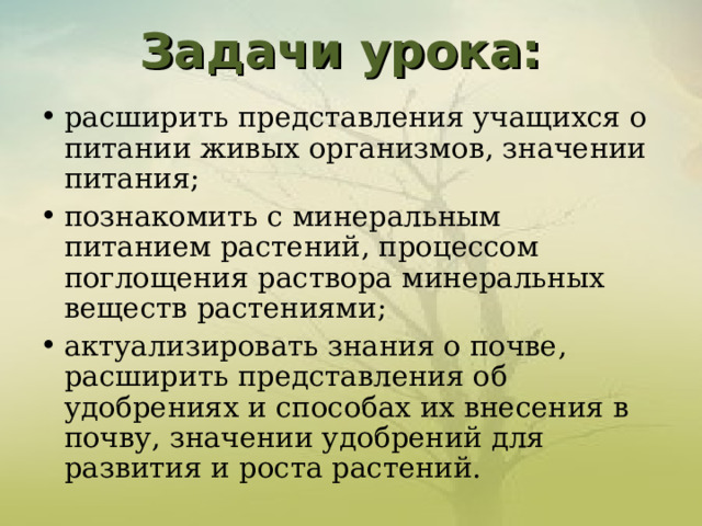 Задачи урока:   расширить представления учащихся о питании живых организмов, значении питания; познакомить с минеральным питанием растений, процессом поглощения раствора минеральных веществ растениями; актуализировать знания о почве, расширить представления об удобрениях и способах их внесения в почву, значении удобрений для развития и роста растений.   