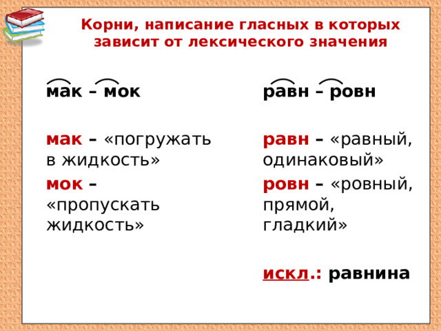 Корни, написание гласных в которых зависит от лексического значения   равн – ровн мак – мок   мак – «погружать в жидкость» равн – «равный, одинаковый» ровн – «ровный, прямой, гладкий» мок – «пропускать жидкость»   искл .: равнина 