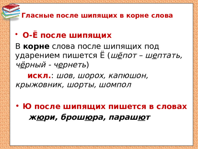 Гласные после шипящих в корне слова О-Ё после шипящих В корне слова после шипящих под ударением пишется Ё ( ш ё пот – ш е птать, ч ё рный - ч е рнеть )  искл. : шов, шорох, капюшон, крыжовник, шорты, шомпол Ю после шипящих пишется в словах  ж ю ри, брош ю ра, параш ю т 