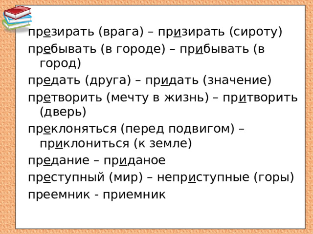 пр е зирать (врага) – пр и зирать (сироту) пр е бывать (в городе) – пр и бывать (в город) пр е дать (друга) – пр и дать (значение) пр е творить (мечту в жизнь) – пр и творить (дверь) пр е клоняться (перед подвигом) – пр и клониться (к земле) пр е дание – пр и даное пр е ступный (мир) – непр и ступные (горы) преемник - приемник 