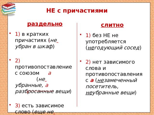 НЕ с причастиями раздельно слитно 1) в кратких причастиях ( не  убран в шкаф ) 2) противопоставление с союзом а  ( не  убранные, а разбросанные вещи ) 3) есть зависимое слово ( еще не  замеченный посетител ь) 1) без НЕ не употребляется ( не годующий сосед ) 2) нет зависимого слова и противопоставления с а  ( не замеченный посетитель, не убранные вещи ) 