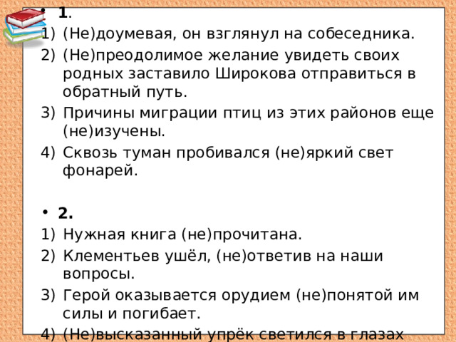 1 . (Не)доумевая, он взглянул на собеседника. (Не)преодолимое желание увидеть своих родных заставило Широкова отправиться в обратный путь. Причины миграции птиц из этих районов еще (не)изучены. Сквозь туман пробивался (не)яркий свет фонарей. 2.  Нужная книга (не)прочитана. Клементьев ушёл, (не)ответив на наши вопросы. Герой оказывается орудием (не)понятой им силы и погибает. (Не)высказанный упрёк светился в глазах Софьи Николаевны. 