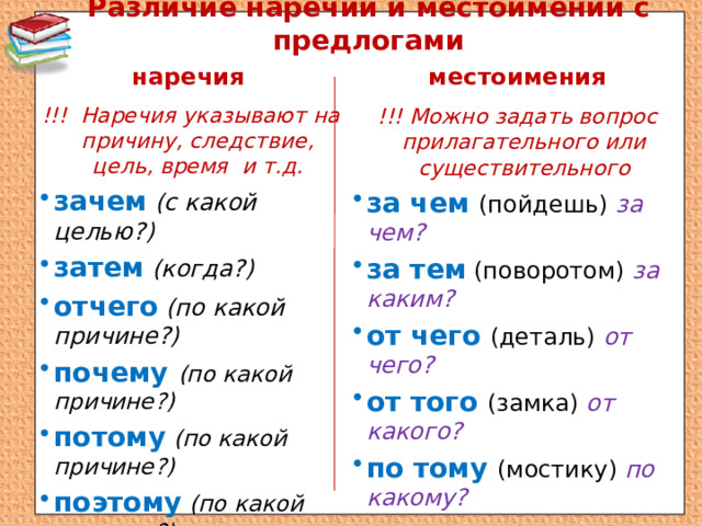 Различие наречий и местоимений с предлогами наречия местоимения !!! Наречия указывают на причину, следствие, цель, время и т.д. зачем  (с какой целью?) затем  (когда?) отчего  (по какой причине?) почему (по какой причине?) потому  (по какой причине?) поэтому  (по какой причине?) оттого  (по какой причине?) !!! Можно задать вопрос прилагательного или существительного за чем (пойдешь) за чем? за тем  (поворотом) за каким? от чего (деталь) от чего? от того (замка) от какого? по тому (мостику) по какому? по этому (берегу) по какому? 
