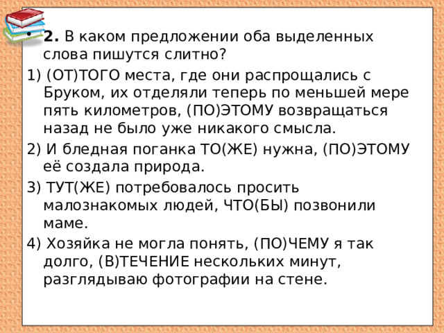 2. В каком предложении оба выделенных слова пишутся слитно? 1) (ОТ)ТОГО места, где они распрощались с Бруком, их отделяли теперь по меньшей мере пять километров, (ПО)ЭТОМУ возвращаться назад не было уже никакого смысла. 2) И бледная поганка ТО(ЖЕ) нужна, (ПО)ЭТОМУ её создала природа. 3) ТУТ(ЖЕ) потребовалось просить малознакомых людей, ЧТО(БЫ) позвонили маме. 4) Хозяйка не могла понять, (ПО)ЧЕМУ я так долго, (В)ТЕЧЕНИЕ нескольких минут, разглядываю фотографии на стене. 