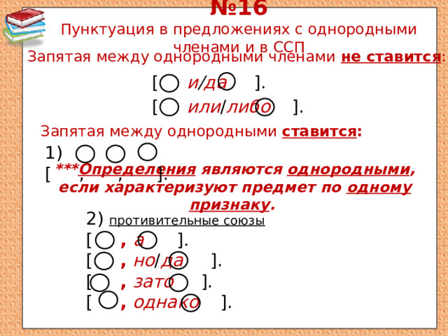 № 16  Пунктуация в предложениях с однородными членами и в ССП Запятая между однородными членами не ставится : [ и / да ]. [ или / либо ]. Запятая между однородными ставится : 1) [ , , ]. *** Определения являются однородными , если характеризуют предмет по одному признаку . 2) противительные союзы [ , а ]. [ ,  но / да ]. [ ,  зато ]. [ ,  однако ]. 