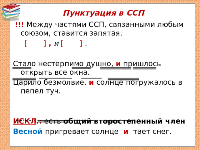 Пунктуация в ССП  !!!  Между частями ССП, связанными любым союзом, ставится запятая.  [  ]  ,  и [  ] . Стало нестерпимо душно, и пришлось открыть все окна. Царило безмолвие, и солнце погружалось в пепел туч.  ИСКЛ .: есть общий второстепенный член Весной пригревает солнце и тает снег. 