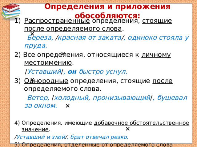 Определения и приложения обособляются: Распространенные определения, стоящие после определяемого слова .  Береза, / красная от заката / , одиноко стояла у пруда. 2) Все определения, относящиеся к личному местоимению .  / Уставший / , он быстро уснул. Однородные определения, стоящие после определяемого слова.  Ветер, / холодный, пронизывающий / , бушевал за окном.  4) Определения, имеющие добавочное обстоятельственное значение . / Уставший и злой / , брат отвечал резко. 5) Определения, отделенные от определяемого слова другими членами предложения. / Холодные и далекие / , в черном небе сияли звезды.   