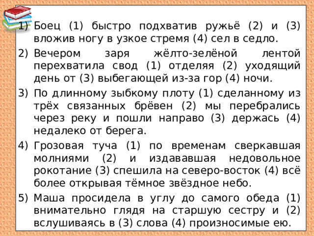 Боец (1) быстро подхватив ружьё (2) и (3) вложив ногу в узкое стремя (4) сел в седло. Вечером заря жёлто-зелёной лентой перехватила свод (1) отделяя (2) уходящий день от (3) выбегающей из-за гор (4) ночи. По длинному зыбкому плоту (1) сделанному из трёх связанных брёвен (2) мы перебрались через реку и пошли направо (3) держась (4) недалеко от берега. Грозовая туча (1) по временам сверкавшая молниями (2) и издававшая недовольное рокотание (3) спешила на северо-восток (4) всё более открывая тёмное звёздное небо. Маша просидела в углу до самого обеда (1) внимательно глядя на старшую сестру и (2) вслушиваясь в (3) слова (4) произносимые ею. 