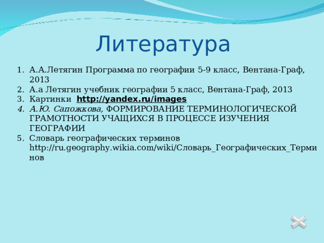 Литература А.А.Летягин Программа по географии 5-9 класс, Вентана-Граф, 2013 А.а Летягин учебник географии 5 класс, Вентана-Граф, 2013 Картинки http://yandex.ru/images А.Ю. Сапожкова, ФОРМИРОВАНИЕ ТЕРМИНОЛОГИЧЕСКОЙ ГРАМОТНОСТИ УЧАЩИХСЯ В ПРОЦЕССЕ ИЗУЧЕНИЯ ГЕОГРАФИИ Словарь географических терминов http://ru.geography.wikia.com/wiki/Словарь_Географических_Терминов 