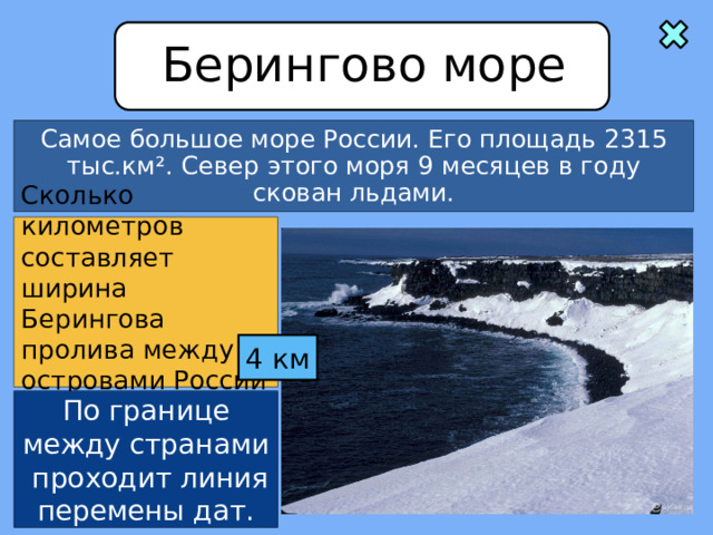 Берингово море Самое большое море России. Его площадь 2315 тыс.км ². Север этого моря 9 месяцев в году скован льдами. Сколько километров составляет ширина Берингова пролива между островами России и США? 4 км По границе между странами проходит линия перемены дат. 