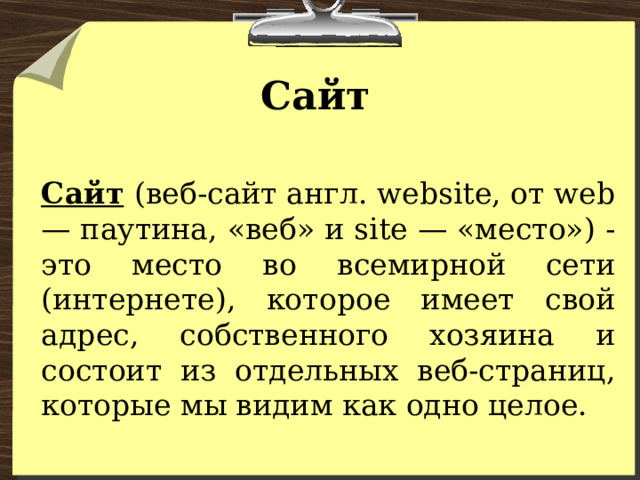 Сайт Сайт  (веб-сайт англ. website, от web — паутина, «веб» и site — «место») - это место во всемирной сети (интернете), которое имеет свой адрес, собственного хозяина и состоит из отдельных веб-страниц, которые мы видим как одно целое. 