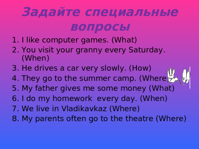 Задайте специальные вопросы I like computer games. (What) You visit your granny every Saturday. (When) He drives a car very slowly. (How) They go to the summer camp. (Where) My father gives me some money (What) I do my homework every day. (When) We live in Vladikavkaz (Where) My parents often go to the theatre (Where)  