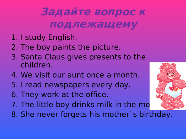 Задайте вопрос к подлежащему I study English. The boy paints the picture. Santa Claus gives presents to the children. We visit our aunt once a month. I read newspapers every day. They work at the office. The little boy drinks milk in the morning. She never forgets his mother`s birthday. 