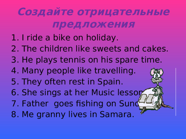 Создайте отрицательные предложения I ride a bike on holiday. The children like sweets and cakes. He plays tennis on his spare time. Many people like travelling. They often rest in Spain. She sings at her Music lesson. Father goes fishing on Sundays. Me granny lives in Samara. 