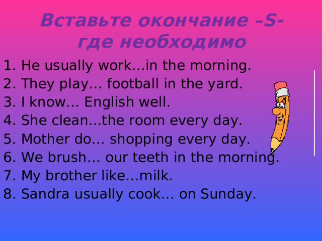 Вставьте окончание –S - где необходимо He usually work…in the morning. They play… football in the yard. I know… English well. She clean...the room every day. Mother do… shopping every day. We brush… our teeth in the morning. My brother like…milk. Sandra usually cook… on Sunday. 