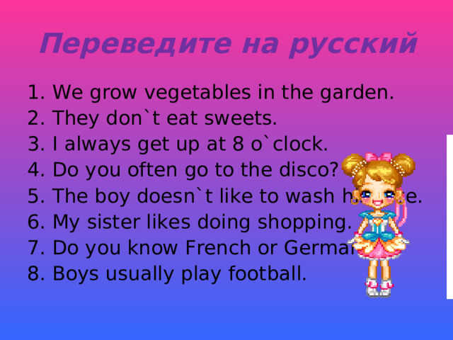 Переведите на русский 1. We grow vegetables in the garden. 2. They don`t eat sweets. 3. I always get up at 8 o`clock. 4. Do you often go to the disco? 5. The boy doesn`t like to wash his face. 6. My sister likes doing shopping. 7. Do you know French or German? 8. Boys usually play football. 