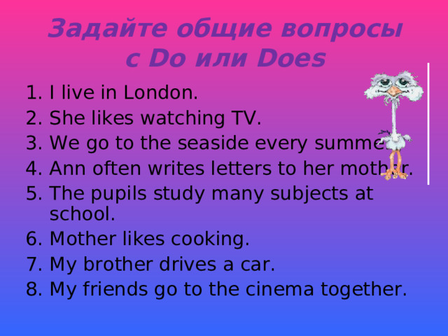 Задайте общие вопросы  с Do или Does I live in London. She likes watching TV. We go to the seaside every summer. Ann often writes letters to her mother. The pupils study many subjects at school .  Mother likes cooking. My brother drives a car. My friends go to the cinema together. 