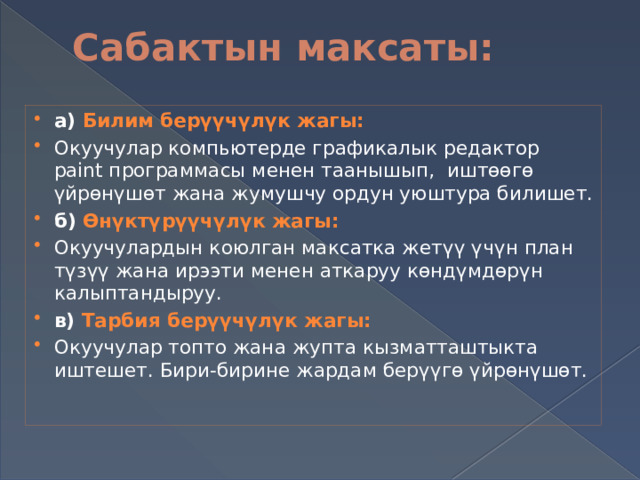 Сабактын максаты:   а) Билим берүүчүлүк жагы: Окуучулар компьютерде графикалык редактор paint программасы менен таанышып, иштөөгө үйрөнүшөт жана жумушчу ордун уюштура билишет. б) Өнүктүрүүчүлүк жагы: Окуучулардын коюлган максатка жетүү үчүн план түзүү жана ирээти менен аткаруу көндүмдөрүн калыптандыруу. в) Тарбия берүүчүлүк жагы: Окуучулар топто жана жупта кызматташтыкта иштешет. Бири-бирине жардам берүүгө үйрөнүшөт. 