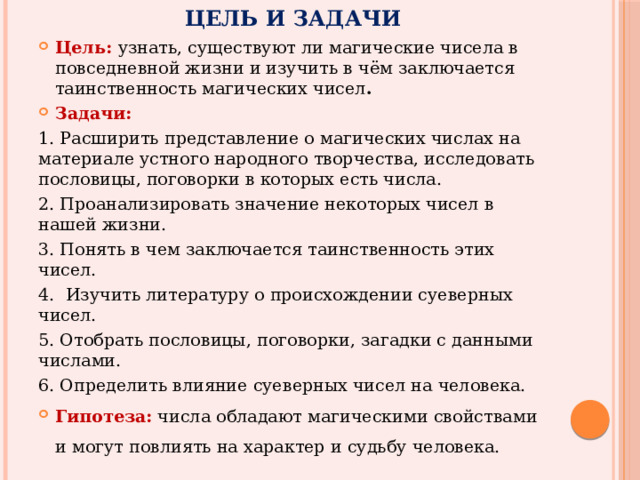 Цель и задачи Цель: узнать, существуют ли магические чисела в повседневной жизни и изучить в чём заключается таинственность магических чисел . Задачи: 1. Расширить представление о магических числах на материале устного народного творчества, исследовать пословицы, поговорки в которых есть числа. 2. Проанализировать значение некоторых чисел в нашей жизни. 3. Понять в чем заключается таинственность этих чисел. 4.  Изучить литературу о происхождении суеверных чисел. 5. Отобрать пословицы, поговорки, загадки с данными числами. 6. Определить влияние суеверных чисел на человека. Гипотеза: числа обладают магическими свойствами и могут повлиять на характер и судьбу человека. 