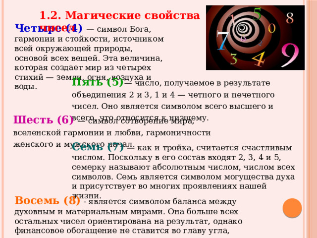 1.2. Магические свойства чисел Четыре (4)  — символ Бога, гармонии и стойкости, источником всей окружающей природы, основой всех вещей. Эта величина, которая создает мир из четырех стихий — земли, огня, воздуха и воды. Пять  (5) — число, получаемое в результате объединения 2 и 3, 1 и 4 — четного и нечетного чисел. Оно является символом всего высшего и всего, что относится к низшему. Шесть  (6)  — символ сотворение мира, вселенской гармонии и любви, гармоничности женского и мужского начал. Семь (7) — как и тройка, считается счастливым числом. Поскольку в его состав входят 2, 3, 4 и 5, семерку называют абсолютным числом, числом всех символов. Семь является символом могущества духа и присутствует во многих проявлениях нашей жизни. Восемь (8)  - является символом баланса между духовным и материальным мирами. Она больше всех остальных чисел ориентирована на результат, однако финансовое обогащение не ставится во главу угла, поскольку деньги воспринимаются как инструмент. 