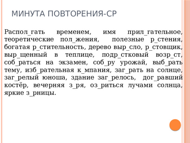 Минута повторения-ср Распол_гать временем, имя прил_гательное, теоретические пол_жения, полезные р_стения, богатая р_стительность, дерево выр_сло, р_стовщик, выр_щенный в теплице, подр_стковый возр_ст, соб_раться на экзамен, соб_ру урожай, выб_рать тему, изб_рательная к_мпания, заг_рать на солнце, заг_релый юноша, здание заг_релось, дог_равший костёр, вечерняя з_ря, оз_риться лучами солнца, яркие з_рницы. 