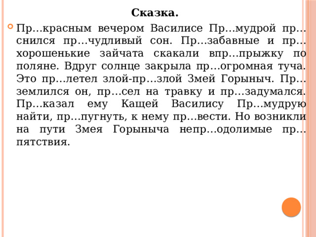 Сказка. Пр…красным вечером Василисе Пр…мудрой пр…снился пр…чудливый сон. Пр…забавные и пр…хорошенькие зайчата скакали впр…прыжку по поляне. Вдруг солнце закрыла пр…огромная туча. Это пр…летел злой-пр…злой Змей Горыныч. Пр…землился он, пр…сел на травку и пр…задумался. Пр…казал ему Кащей Василису Пр…мудрую найти, пр…пугнуть, к нему пр…вести. Но возникли на пути Змея Горыныча непр…одолимые пр…пятствия. 