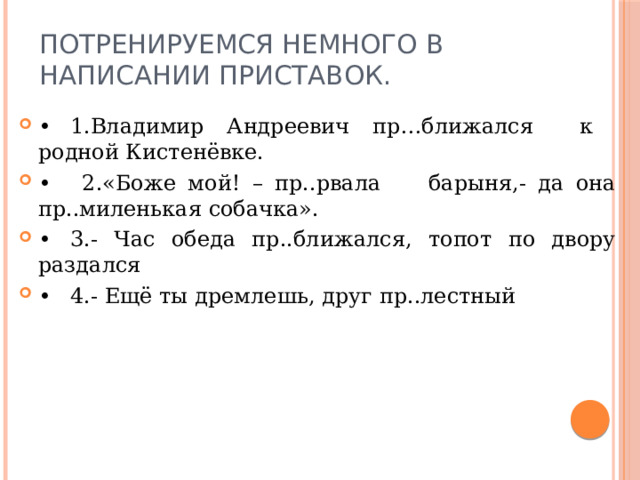Потренируемся немного в написании приставок.   •  1.Владимир Андреевич пр…ближался к родной Кистенёвке. •   2.«Боже мой! – пр..рвала барыня,- да она пр..миленькая собачка». •  3.- Час обеда пр..ближался, топот по двору раздался •  4.- Ещё ты дремлешь, друг пр..лестный 