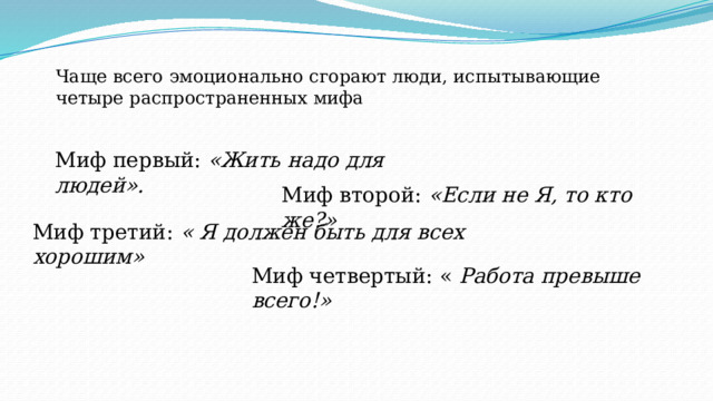 Чаще всего эмоционально сгорают люди, испытывающие четыре распространенных мифа Миф первый: «Жить надо для людей». Миф второй: «Если не Я, то кто же?» Миф третий: « Я должен быть для всех хорошим» Миф четвертый: « Работа превыше всего!» 