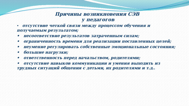 Причины возникновения СЭВ у педагогов • отсутствие четкой связи между процессом обучения и получаемым результатом; • несоответствие результатов затраченным силам; • ограниченность времени для реализации поставленных целей; • неумение регулировать собственные эмоциональные состояния; • большие нагрузки; • ответственность перед начальством, родителями; • отсутствие навыков коммуникации и умения выходить из трудных ситуаций общения с детьми, их родителями и т.д..  