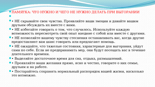 ПАМЯТКА: ЧТО НУЖНО И ЧЕГО НЕ НУЖНО ДЕЛАТЬ ПРИ ВЫГОРАНИИ   • НЕ скрывайте свои чувства. Проявляйте ваши эмоции и давайте вашим друзьям обсуждать их вместе с вами. • НЕ избегайте говорить о том, что случилось. Используйте каждую возможность пересмотреть свой опыт наедине с собой или вместе с другими. • НЕ позволяйте вашему чувству стеснения останавливать вас, когда другие предоставляют вам шанс говорить или предлагают помощь. • НЕ ожидайте, что тяжелые состояния, характерные для выгорания, уйдут сами по себе. Если не предпринимать мер, они будут посещать вас в течение длительного времени. • Выделяйте достаточное время для сна, отдыха, размышлений. • Проявляйте ваши желания прямо, ясно и честно, говорите о них семье, друзьям и на работе. • Постарайтесь сохранять нормальный распорядок вашей жизни, насколько это возможно. 