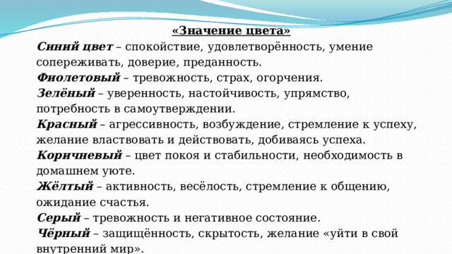 «Значение цвета» Синий   цвет  – спокойствие, удовлетворённость, умение сопереживать, доверие, преданность. Фиолетовый  – тревожность, страх, огорчения. Зелёный  – уверенность, настойчивость, упрямство, потребность в самоутверждении. Красный  – агрессивность, возбуждение, стремление к успеху, желание властвовать и действовать, добиваясь успеха. Коричневый  – цвет покоя и стабильности, необходимость в домашнем уюте. Жёлтый  – активность, весёлость, стремление к общению, ожидание счастья. Серый  – тревожность и негативное состояние. Чёрный  – защищённость, скрытость, желание «уйти в свой внутренний мир». Рефлексия:  предлагаю подумать, чем вызвано такое настроение. Желающим можно высказаться. 