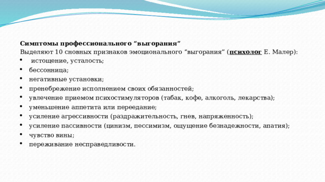 Симптомы профессионального “выгорания” Выделяют 10 сновных признаков эмоционального “выгорания” ( психолог  Е. Малер):   истощение, усталость; бессонница; негативные установки; пренебрежение исполнением своих обязанностей; увлечение приемом психостимуляторов (табак, кофе, алкоголь, лекарства); уменьшение аппетита или переедание; усиление агрессивности (раздражительность, гнев, напряженность); усиление пассивности (цинизм, пессимизм, ощущение безнадежности, апатия); чувство вины; переживание несправедливости. 