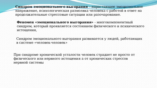При синдроме хронической усталости человек страдает не просто от физического или нервного истощения а от хронических стрессов нервной системы Синдром эмоционального выгорания – нарастающее эмоциональное напряжение, психологическая размолвка человека с работой в ответ на продолжительные стрессовые ситуации или разочарование. Феномен «эмоционального выгорания» - многокомпонентный синдром, который проявляется состоянием физического и психического истощения, Синдром эмоционального выгорания развивается у людей, работающих в системе «человек-человек» 