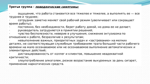 Третья группа -  поведенческие симптомы:   ·         ощущение, что работа становится все тяжелее и тяжелее, а выполнять ее — все труднее и труднее; ·         сотрудник заметно меняет свой рабочий режим (увеличивает или сокращает время работы); ·         постоянно, без необходимости, берет работу домой, но дома ее не делает; ·         руководитель затрудняется в принятии решений; ·         чувство бесполезности, неверие в улучшения, снижение энтузиазма по отношению к работе, безразличие к результатам; ·         невыполнение важных, приоритетных задач и «застревание» на мелких деталях, не соответствующая служебным требованиям трата большей части рабочего времени на мало осознаваемое или не осознаваемое выполнение автоматических и элементарных действий; ·         дистанцированность от коллег и клиентов, повышение неадекватной критичности; ·         злоупотребление алкоголем, резкое возрастание выкуренных за день сигарет, применение наркотических средств. 