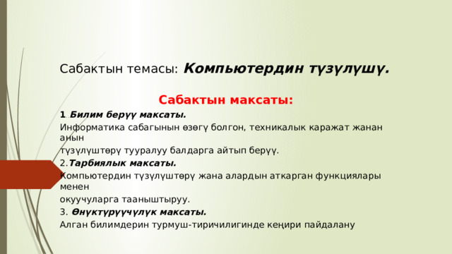 Сабактын темасы:  Компьютердин түзүлүшү. Сабактын максаты: 1 . . Билим берүү максаты.  Информатика сабагынын өзөгү болгон, техникалык каражат жанан анын түзүлүштөрү тууралуу балдарга айтып берүү. 2. Тарбиялык максаты.  Компьютердин түзүлүштөрү жана алардын аткарган функциялары менен окуучуларга тааныштыруу.  3. Өнүктүрүүчүлүк максаты.  Алган билимдерин турмуш - тиричилигинде кеңири пайдалану 