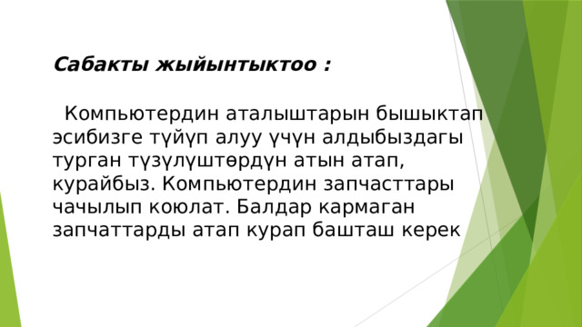 Сабакты жыйынтыктоо :   Компьютердин аталыштарын бышыктап эсибизге түйүп алуу үчүн алдыбыздагы  турган түзүлүштөрдүн атын атап, курайбыз. Компьютердин запчасттары чачылып коюлат. Балдар кармаган запчаттарды атап курап башташ керек 