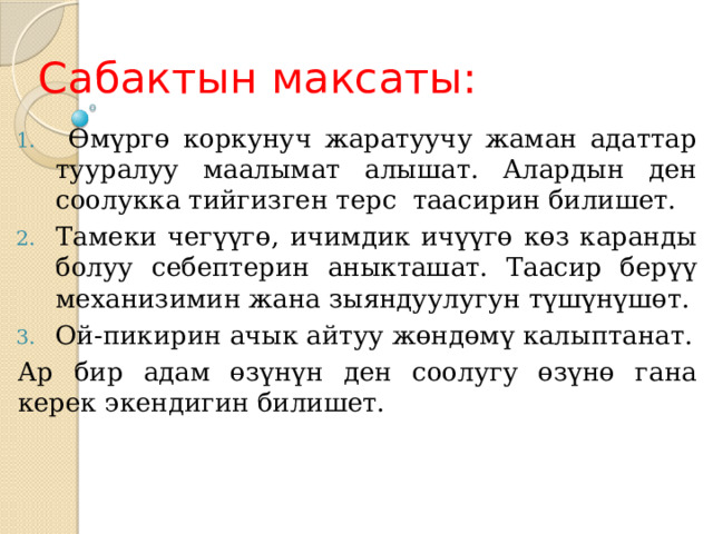 Сабактын максаты:  Өмүргө коркунуч жаратуучу жаман адаттар тууралуу маалымат алышат. Алардын ден соолукка тийгизген терс таасирин билишет. Тамеки чегүүгө, ичимдик ичүүгө көз каранды болуу себептерин аныкташат. Таасир берүү механизимин жана зыяндуулугун түшүнүшөт. Ой-пикирин ачык айтуу жөндөмү калыптанат. Ар бир адам өзүнүн ден соолугу өзүнө гана керек экендигин билишет. 