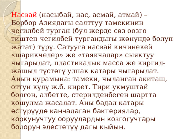 Насвай (насыбай, нас, асмай, атмай) – Борбор Азиядагы салттуу тамекинин чегилбей турган (бул жерде сөз оозго тиштеп чегилбей тургандыгы жөнүндө болуп жатат) түрү. Сатууга насвай кичинекей «шарикчелер» же «таякчалар» сыяктуу чыгарылат, пластикалык масса же киргил-жашыл түстөгү улпак катары чыгарылат. Анын курамына: тамеки, чыланган акиташ, оттун күлү ж.б. кирет. Тири укмуштай болгон, албетте, стерилденбеген шартта кошулма жасалат. Аны бадал катары  өстүрүүдө канчалаган бактериялар, коркунучтуу ооруулардын козгогучтары болорун элестетүү дагы кыйын. 