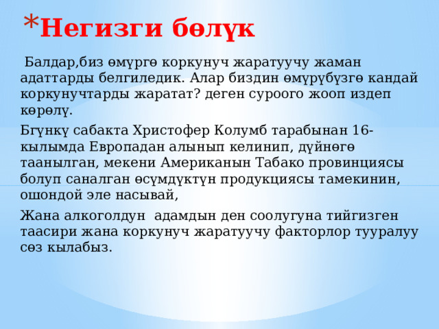 Негизги бөлүк  Балдар,биз өмүргө коркунуч жаратуучу жаман адаттарды белгиледик. Алар биздин өмүрүбүзгө кандай коркунучтарды жаратат? деген суроого жооп издеп көрөлү. Бгүнкү сабакта Христофер Колумб тарабынан 16-кылымда Европадан алынып келинип, дүйнөгө таанылган, мекени Американын Табако провинциясы болуп саналган өсүмдүктүн продукциясы тамекинин, ошондой эле насывай, Жана алкоголдун адамдын ден соолугуна тийгизген таасири жана коркунуч жаратуучу факторлор тууралуу сөз кылабыз. 