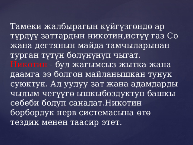 Тамеки жалбырагын күйгүзгөндө ар түрдүү заттардын никотин,истүү газ Со жана дегтянын майда тамчыларынан турган түтүн бөлүнүнүп чыгат.  Никотин - бул жагымсыз жытка жана даамга ээ болгон майланышкан тунук суюктук. Ал уулуу зат жана адамдарды чылым чегүүгө ышкыбоздуктун башкы себеби болуп саналат.Никотин борбордук нерв системасына өтө тездик менен таасир этет. 