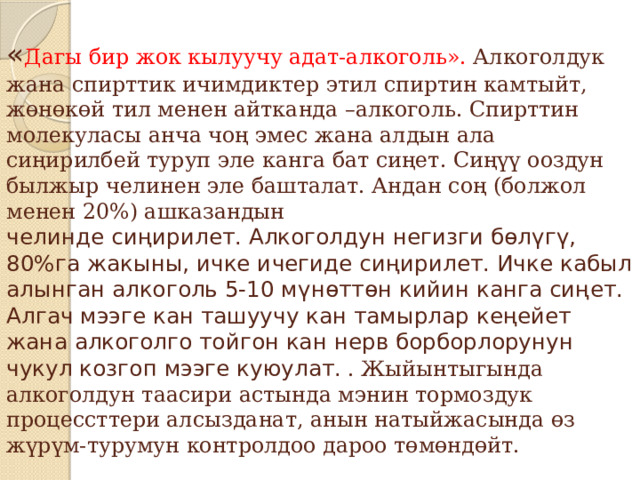 « Дагы бир жок кылуучу адат-алкоголь». Алкоголдук жана спирттик ичимдиктер этил спиртин камтыйт, жөнөкөй тил менен айтканда –алкоголь. Спирттин молекуласы анча чоң эмес жана алдын ала сиңирилбей туруп эле канга бат сиңет. Сиңүү ооздун былжыр челинен эле башталат. Андан соң (болжол менен 20%) ашказандын  челинде сиңирилет. Алкоголдун негизги бөлүгү, 80%га жакыны, ичке ичегиде сиңирилет. Ичке кабыл алынган алкоголь 5-10 мүнөттөн кийин канга сиңет. Алгач мээге кан ташуучу кан тамырлар кеңейет жана алкоголго тойгон кан нерв борборлорунун чукул козгоп мээге куюулат.  . Жыйынтыгында алкоголдун таасири астында мэнин тормоздук процессттери алсызданат, анын натыйжасында өз жүрүм-турумун контролдоо дароо төмөндөйт. 