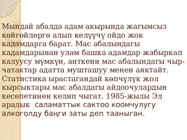 Мындай абалда адам акырында жагымсыз көйгөйлөргө алып келүүчү ойдо жок кадамдарга барат. Мас абалындагы кадамдарынан улам башка адамдар жабыркап калуусу мүмкүн, анткени мас абалындагы чыр-чатактар адатта мушташуу менен аяктайт. Статистика ырастагандай көпчүлүк жол кырсыктары мас абалдагы айдоочулардын кесепетинен келип чыгат. 1985-жылы Эл аралык саламаттык сактоо коомчулугу алкоголду баңги заты деп тааныган. 