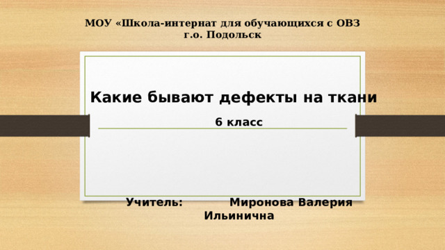 МОУ «Школа-интернат для обучающихся с ОВЗ г.о. Подольск Какие бывают дефекты на ткани 6 класс      Учитель: Миронова Валерия Ильинична 