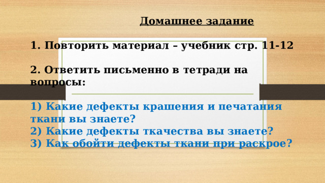 Домашнее задание   1. Повторить материал – учебник стр. 11-12   2. Ответить письменно в тетради на вопросы:   1) Какие дефекты крашения и печатания ткани вы знаете?  2) Какие дефекты ткачества вы знаете?  3) Как обойти дефекты ткани при раскрое ?   