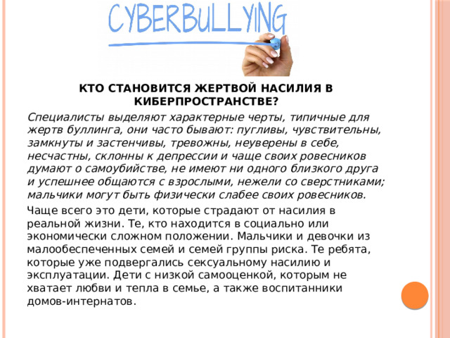 КТО СТАНОВИТСЯ ЖЕРТВОЙ НАСИЛИЯ В КИБЕРПРОСТРАНСТВЕ? Специалисты выделяют характерные черты, типичные для жертв буллинга, они часто бывают: пугливы, чувствительны, замкнуты и застенчивы, тревожны, неуверены в себе, несчастны, склонны к депрессии и чаще своих ровесников думают о самоубийстве, не имеют ни одного близкого друга и успешнее общаются с взрослыми, нежели со сверстниками; мальчики могут быть физически слабее своих ровесников. Чаще всего это дети, которые страдают от насилия в реальной жизни. Те, кто находится в социально или экономически сложном положении. Мальчики и девочки из малообеспеченных семей и семей группы риска. Те ребята, которые уже подвергались сексуальному насилию и эксплуатации. Дети c низкой самооценкой, которым не хватает любви и тепла в семье, а также воспитанники домов-интернатов. 