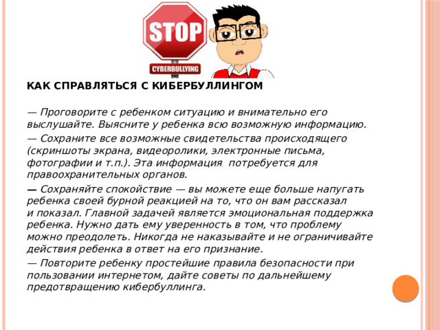 КАК СПРАВЛЯТЬСЯ С КИБЕРБУЛЛИНГОМ   — Проговорите с ребенком ситуацию и внимательно его выслушайте. Выясните у ребенка всю возможную информацию. — Сохраните все возможные свидетельства происходящего (скриншоты экрана, видеоролики, электронные письма, фотографии и т.п.). Эта информация  потребуется для правоохранительных органов. —  Сохраняйте спокойствие — вы можете еще больше напугать ребенка своей бурной реакцией на то, что он вам рассказал и показал. Главной задачей является эмоциональная поддержка ребенка. Нужно дать ему уверенность в том, что проблему можно преодолеть. Никогда не наказывайте и не ограничивайте действия ребенка в ответ на его признание. — Повторите ребенку простейшие правила безопасности при пользовании интернетом, дайте советы по дальнейшему предотвращению кибербуллинга. 