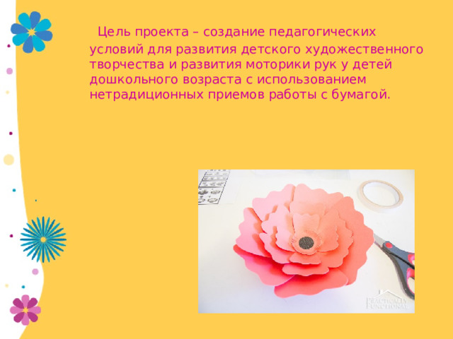  Цель проекта – создание педагогических условий для развития детского художественного творчества и развития моторики рук у детей дошкольного возраста с использованием нетрадиционных приемов работы с бумагой. 