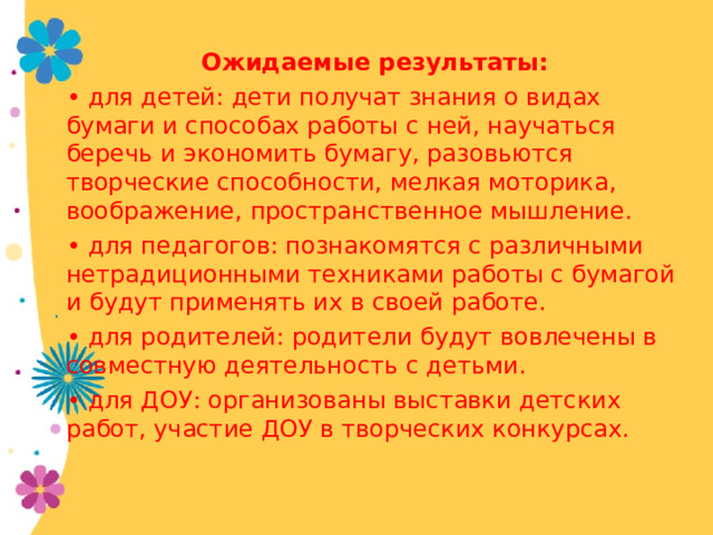 Ожидаемые результаты: • для детей: дети получат знания о видах бумаги и способах работы с ней, научаться беречь и экономить бумагу, разовьются творческие способности, мелкая моторика, воображение, пространственное мышление. • для педагогов: познакомятся с различными нетрадиционными техниками работы с бумагой и будут применять их в своей работе. • для родителей: родители будут вовлечены в совместную деятельность с детьми. • для ДОУ: организованы выставки детских работ, участие ДОУ в творческих конкурсах. 