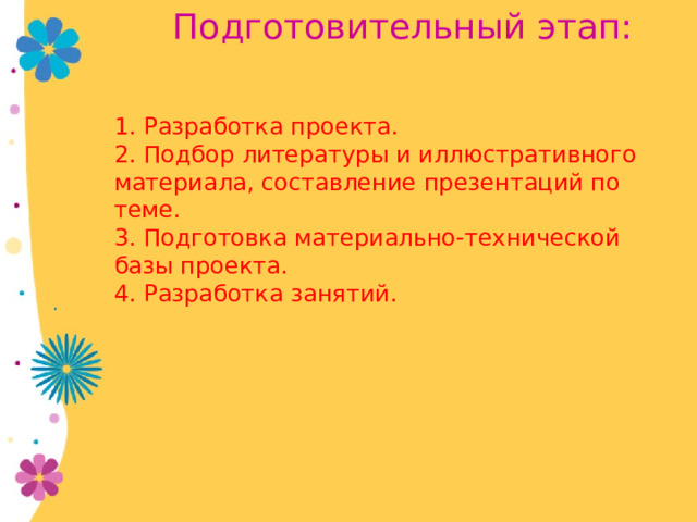  Подготовительный этап:   1. Разработка проекта. 2. Подбор литературы и иллюстративного материала, составление презентаций по теме. 3. Подготовка материально-технической базы проекта. 4. Разработка занятий. 